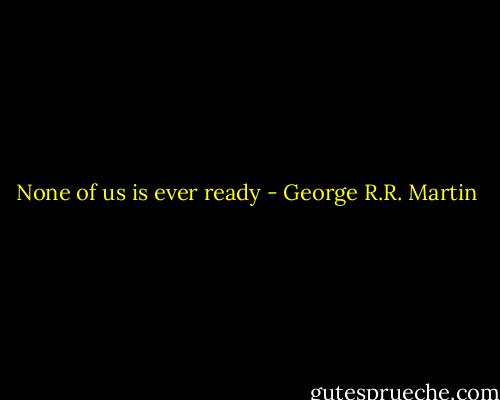 None of us is ever ready - George R.R. Martin