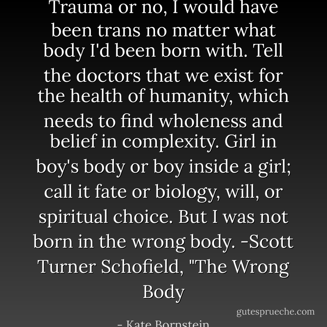 Trauma or no, I would have been trans no matter what body I'd been born with. Tell the doctors that we exist for the health of humanity, which needs to find wholeness and belief in complexity. Girl in boy's body or boy inside a girl; call it fate or biology, will, or spiritual choice. But I was not born in the wrong body.<br />-Scott Turner Schofield, "The Wrong Body - Kate Bornstein
