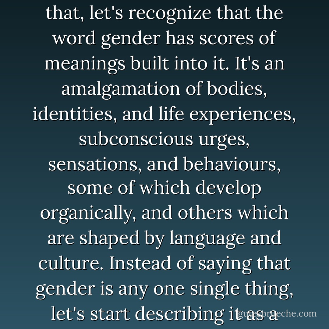 Instead of saying that all gender is this or all gender id that, let's recognize that the word gender has scores of meanings built into it. It's an amalgamation of bodies, identities, and life experiences, subconscious urges, sensations, and behaviours, some of which develop organically, and others which are shaped by language and culture. Instead of saying that gender is any one single thing, let's start describing it as a holistic experience. - Kate Bornstein