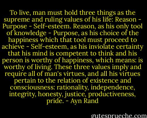 To live, man must hold three things as the supreme and ruling values of his life: Reason - Purpose - Self-esteem. Reason, as his only tool of knowledge - Purpose, as his choice of the happiness which that tool must proceed to achieve - Self-esteem, as his inviolate certainty that his mind is competent to think and his person is worthy of happiness, which means: is worthy of living. These three values imply and require all of man's virtues, and all his virtues pertain to the relation of existence and consciousness: rationality, independence, integrity, honesty, justice, productiveness, pride. - Ayn Rand