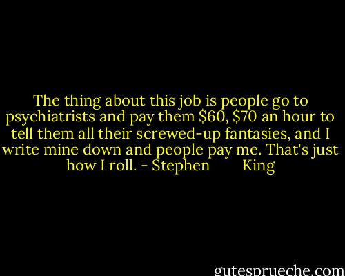 The thing about this job is people go to psychiatrists and pay them $60, $70 an hour to tell them all their screwed-up fantasies, and I write mine down and people pay me. That's just how I roll. - Stephen        King