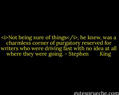 <i>Not being sure of things</i>, he knew, was a charmless corner of purgatory reserved for writers who were driving fast with no idea at all where they were going. - Stephen        King