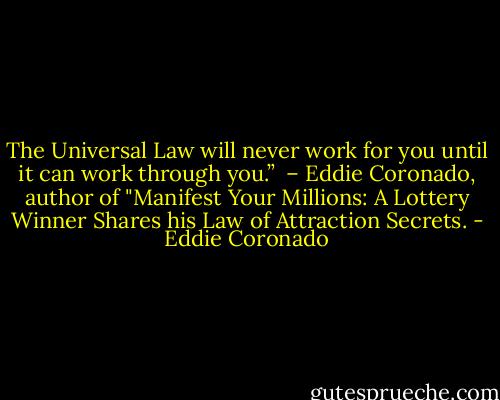 The Universal Law will never work for you until it can work through you.” <br />– Eddie Coronado, author of "Manifest Your Millions: A Lottery Winner Shares his Law of Attraction Secrets. - Eddie Coronado