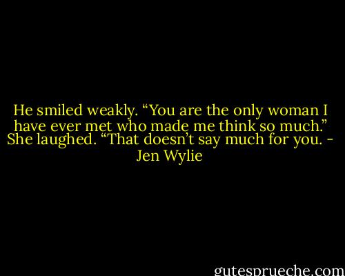 He smiled weakly. “You are the only woman I have ever met who made me think so much.”<br />She laughed. “That doesn’t say much for you. - Jen Wylie