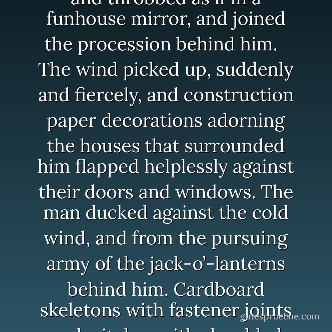 He walked steadily, feeling them behind him. His stride did not falter; he pretended they weren’t there. He pretended that all was well—that those hideous things knew nothing about what he had done earlier in the night. But each pumpkin he passed nearly leapt off its porch or railing or wooden chair, expanded and morphed and throbbed as if in a funhouse mirror, and joined the procession behind him. <br /><br />The wind picked up, suddenly and fiercely, and construction paper decorations adorning the houses that surrounded him flapped helplessly against their doors and windows. The man ducked against the cold wind, and from the pursuing army of the jack-o’-lanterns behind him. Cardboard skeletons with fastener joints and witches with shredded yarn hair and ghosts with cotton ball sheets and black crayon eyes escaped their thumbtacks and scotch tape and newspaper twine and they flashed and danced in his face. He brushed at them desperately with his hands, attempting to tear a hole through them and escape. - J. Tonzelli