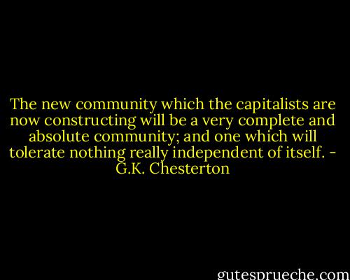 The new community which the capitalists are now constructing will be a very complete and absolute community; and one which will tolerate nothing really independent of itself. - G.K. Chesterton