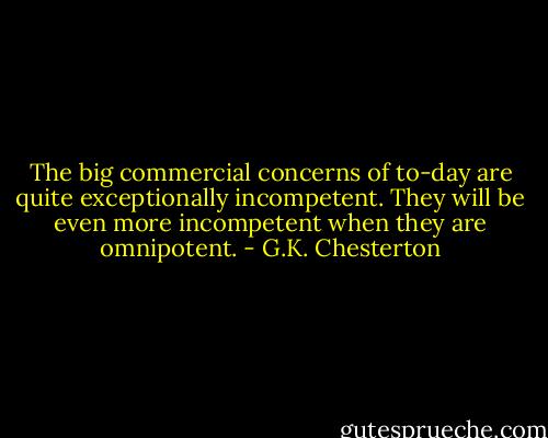 The big commercial concerns of to-day are quite exceptionally incompetent. They will be even more incompetent when they are omnipotent. - G.K. Chesterton