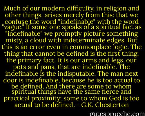 Much of our modern difficulty, in religion and other things, arises merely from this: that we confuse the word "indefinable" with the word "vague." If some one speaks of a spiritual fact as "indefinable" we promptly picture something misty, a cloud with indeterminate edges. But this is an error even in commonplace logic. The thing that cannot be defined is the first thing; the primary fact. It is our arms and legs, our pots and pans, that are indefinable. The indefinable is the indisputable. The man next door is indefinable, because he is too actual to be defined. And there are some to whom spiritual things have the same fierce and practical proximity; some to whom God is too actual to be defined. - G.K. Chesterton