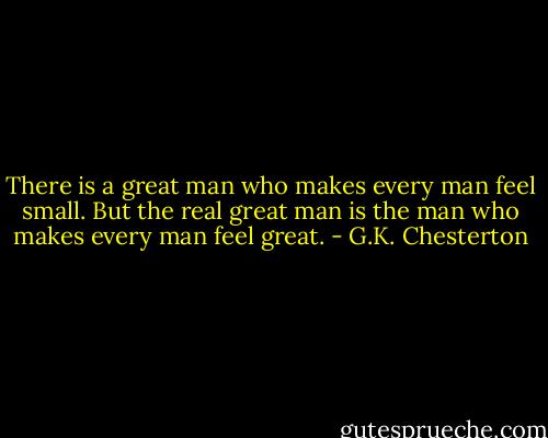 There is a great man who makes every man feel small. But the real great man is the man who makes every man feel great. - G.K. Chesterton
