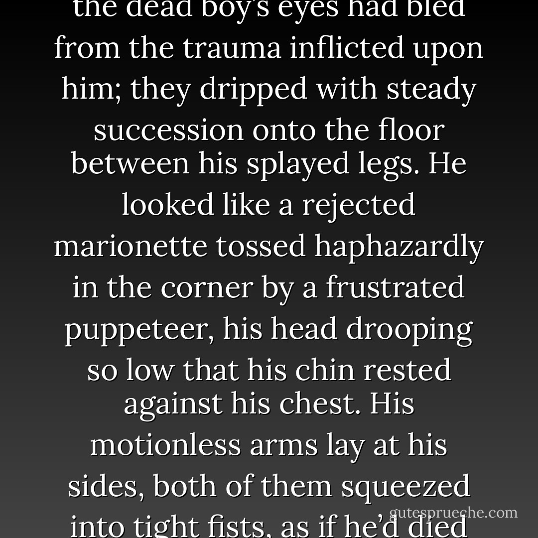 As the thing came closer, what was left of Nick’s body became revealed and I could see how the dead boy’s eyes had bled from the trauma inflicted upon him; they dripped with steady succession onto the floor between his splayed legs. He looked like a rejected marionette tossed haphazardly in the corner by a frustrated puppeteer, his head drooping so low that his chin rested against his chest. His motionless arms lay at his sides, both of them squeezed into tight fists, as if he’d died futilely trying to defend himself. - J. Tonzelli