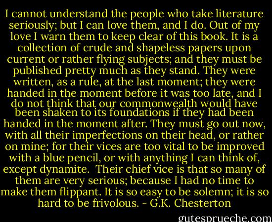 I cannot understand the people who take literature seriously; but I can love them, and I do. Out of my love I warn them to keep clear of this book. It is a collection of crude and shapeless papers upon current or rather flying subjects; and they must be published pretty much as they stand. They were written, as a rule, at the last moment; they were handed in the moment before it was too late, and I do not think that our commonwealth would have been shaken to its foundations if they had been handed in the moment after. They must go out now, with all their imperfections on their head, or rather on mine; for their vices are too vital to be improved with a blue pencil, or with anything I can think of, except dynamite.<br /> Their chief vice is that so many of them are very serious; because I had no time to make them flippant. It is so easy to be solemn; it is so hard to be frivolous. - G.K. Chesterton