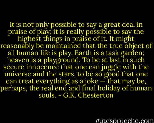 It is not only possible to say a great deal in praise of play; it is really possible to say the highest things in praise of it. It might reasonably be maintained that the true object of all human life is play. Earth is a task garden; heaven is a playground. To be at last in such secure innocence that one can juggle with the universe and the stars, to be so good that one can treat everything as a joke — that may be, perhaps, the real end and final holiday of human souls. - G.K. Chesterton