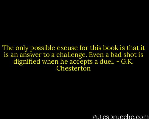 The only possible excuse for this book is that it is an answer to a challenge. Even a bad shot is dignified when he accepts a duel. - G.K. Chesterton
