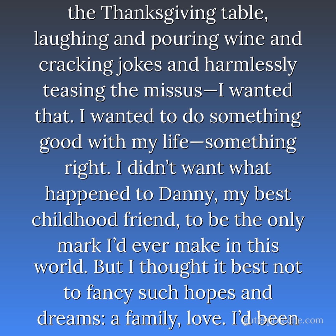 I’m an old man, now. I’ve been alone since my 17th birthday. I’d wanted to marry, have a bunch of kids, and maybe be a grandpa. The big family around the Thanksgiving table, laughing and pouring wine and cracking jokes and harmlessly teasing the missus—I wanted that. I wanted to do something good with my life—something right. I didn’t want what happened to Danny, my best childhood friend, to be the only mark I’d ever make in this world. But I thought it best not to fancy such hopes and dreams: a family, love. I’d been cursed by my best friend, and I thought it right not to inflict that curse on anyone who’d be foolish enough to love me. - J. Tonzelli