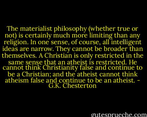 The materialist philosophy (whether true or not) is certainly much more limiting than any religion. In one sense, of course, all intelligent ideas are narrow. They cannot be broader than themselves. A Christian is only restricted in the same sense that an atheist is restricted. He cannot think Christianity false and continue to be a Christian; and the atheist cannot think atheism false and continue to be an atheist. - G.K. Chesterton