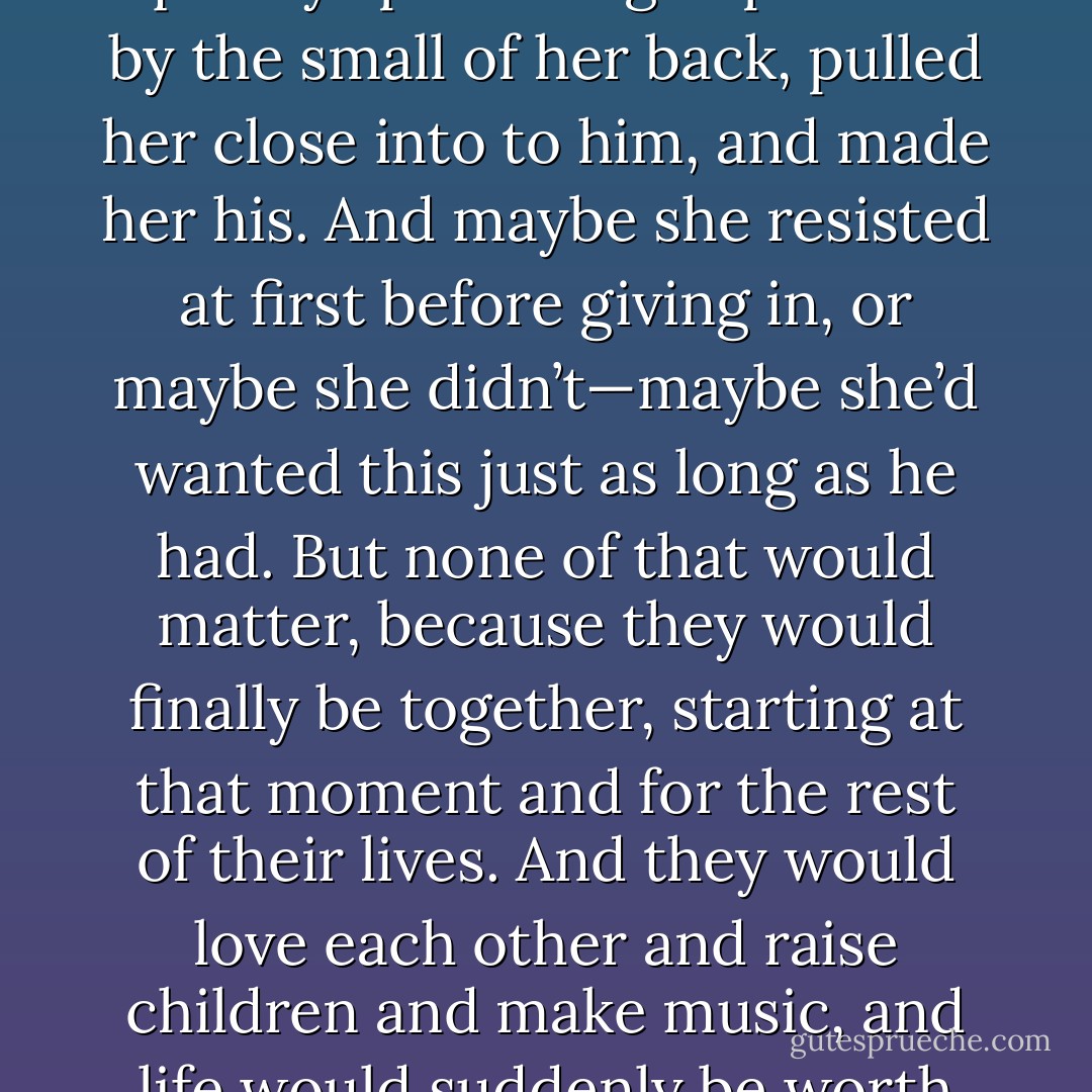 How about this?” she retorted, her voice deceptively flirtatious, and in that small, stolen moment in his mind, he quickly spun and grasped her by the small of her back, pulled her close into to him, and made her his. And maybe she resisted at first before giving in, or maybe she didn’t—maybe she’d wanted this just as long as he had. But none of that would matter, because they would finally be together, starting at that moment and for the rest of their lives. And they would love each other and raise children and make music, and life would suddenly be worth living, and Christ, how could anyone ever throw something like that away? - J. Tonzelli