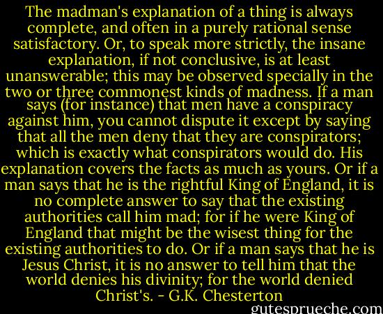 The madman's explanation of a thing is always complete, and often in a purely rational sense satisfactory. Or, to speak more strictly, the insane explanation, if not conclusive, is at least unanswerable; this may be observed specially in the two or three commonest kinds of madness. If a man says (for instance) that men have a conspiracy against him, you cannot dispute it except by saying that all the men deny that they are conspirators; which is exactly what conspirators would do. His explanation covers the facts as much as yours. Or if a man says that he is the rightful King of England, it is no complete answer to say that the existing authorities call him mad; for if he were King of England that might be the wisest thing for the existing authorities to do. Or if a man says that he is Jesus Christ, it is no answer to tell him that the world denies his divinity; for the world denied Christ's. - G.K. Chesterton