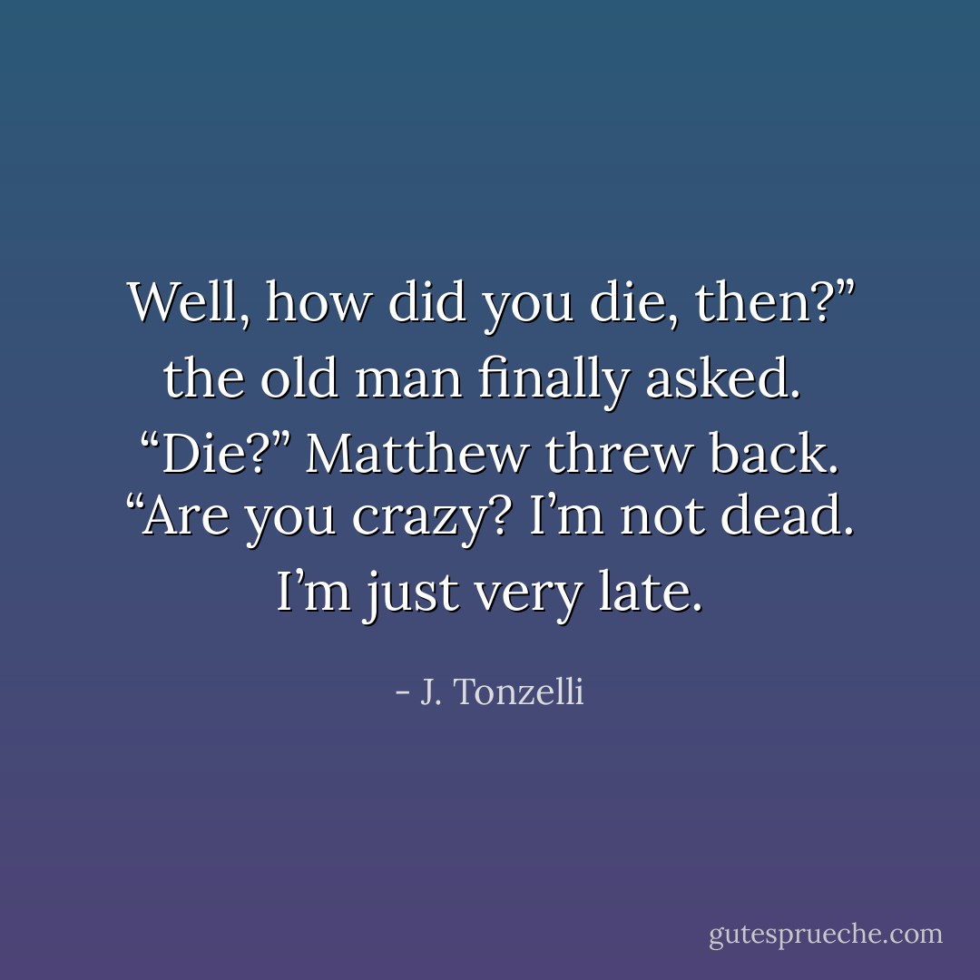 Well, how did you die, then?” the old man finally asked. <br />“Die?” Matthew threw back. “Are you crazy? I’m not dead. I’m just very late. - J. Tonzelli