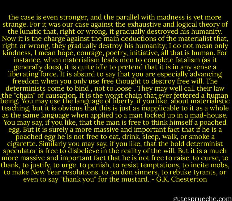 the case is even stronger, and the parallel with madness is yet more strange. For it was our case against the exhaustive and logical theory of the lunatic that, right or wrong, it gradually destroyed his humanity. Now it is the charge against the main deductions of the materialist that, right or wrong, they gradually destroy his humanity; I do not mean only kindness, I mean hope, courage, poetry, initiative, all that is human. For instance, when materialism leads men to complete fatalism (as it generally does), it is quite idle to pretend that it is in any sense a liberating force. It is absurd to say that you are especially advancing freedom when you only use free thought to destroy free will. The determinists come to bind , not to loose . They may well call their law the "chain" of causation. It is the worst chain that ever fettered a human being. You may use the language of liberty, if you like, about materialistic teaching, but it is obvious that this is just as inapplicable to it as a whole as the same language when applied to a man locked up in a mad-house. You may say, if you like, that the man is free to think himself a poached egg. But it is surely a more massive and important fact that if he is a poached egg he is not free to eat, drink, sleep, walk, or smoke a cigarette. Similarly you may say, if you like, that the bold determinist speculator is free to disbelieve in the reality of the will. But it is a much more massive and important fact that he is not free to raise, to curse, to thank, to justify, to urge, to punish, to resist temptations, to incite mobs, to make New Year resolutions, to pardon sinners, to rebuke tyrants, or even to say "thank you" for the mustard. - G.K. Chesterton