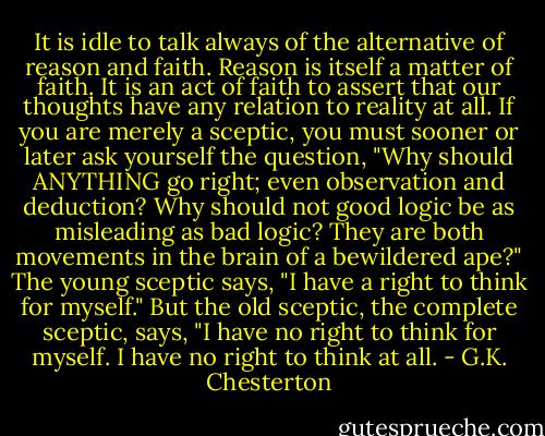 It is idle to talk always of the alternative of reason and faith. Reason is itself a matter of faith. It is an act of faith to assert that our thoughts have any relation to reality at all. If you are merely a sceptic, you must sooner or later ask yourself the question, "Why should ANYTHING go right; even observation and deduction? Why should not good logic be as misleading as bad logic? They are both movements in the brain of a bewildered ape?" The young sceptic says, "I have a right to think for myself." But the old sceptic, the complete sceptic, says, "I have no right to think for myself. I have no right to think at all. - G.K. Chesterton