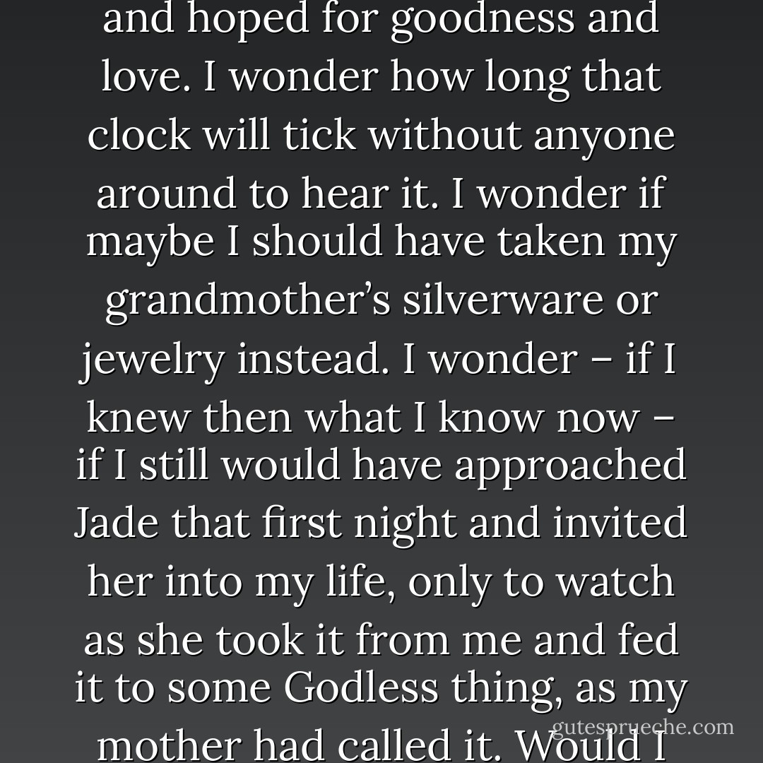 The last clear thought I have is of my grandmother’s rust-colored wall clock ticking away in the darkness of my apartment—my sanctuary where I dreamed and desired and hoped for goodness and love. I wonder how long that clock will tick without anyone around to hear it. I wonder if maybe I should have taken my grandmother’s silverware or jewelry instead. I wonder – if I knew then what I know now – if I still would have approached Jade that first night and invited her into my life, only to watch as she took it from me and fed it to some Godless thing, as my mother had called it. Would I still have given myself over to her, knowing it would end the same way, with the barbaric flicker of hope that this time she could love me? - J. Tonzelli