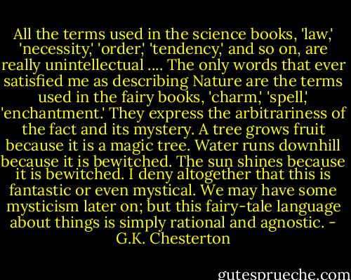 All the terms used in the science books, 'law,' 'necessity,' 'order,' 'tendency,' and so on, are really unintellectual .... The only words that ever satisfied me as describing Nature are the terms used in the fairy books, 'charm,' 'spell,' 'enchantment.' They express the arbitrariness of the fact and its mystery. A tree grows fruit because it is a magic tree. Water runs downhill because it is bewitched. The sun shines because it is bewitched. I deny altogether that this is fantastic or even mystical. We may have some mysticism later on; but this fairy-tale language about things is simply rational and agnostic. - G.K. Chesterton