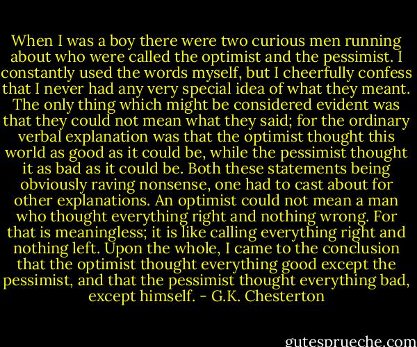 When I was a boy there were two curious men running about who were called the optimist and the pessimist. I constantly used the words myself, but I cheerfully confess that I never had any very special idea of what they meant. The only thing which might be considered evident was that they could not mean what they said; for the ordinary verbal explanation was that the optimist thought this world as good as it could be, while the pessimist thought it as bad as it could be. Both these statements being obviously raving nonsense, one had to cast about for other explanations. An optimist could not mean a man who thought everything right and nothing wrong. For that is meaningless; it is like calling everything right and nothing left. Upon the whole, I came to the conclusion that the optimist thought everything good except the pessimist, and that the pessimist thought everything bad, except himself. - G.K. Chesterton