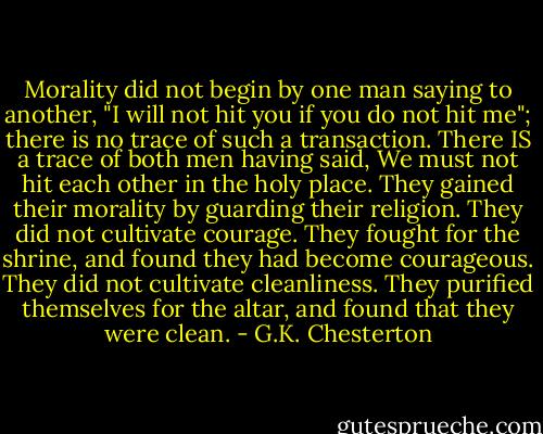 Morality did not begin by one man saying to another, "I will not hit you if you do not hit me"; there is no trace of such a transaction. There IS a trace of both men having said, We must not hit each other in the holy place. They gained their morality by guarding their religion. They did not cultivate courage. They fought for the shrine, and found they had become courageous. They did not cultivate cleanliness. They purified themselves for the altar, and found that they were clean. - G.K. Chesterton
