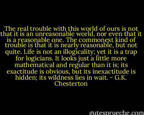 The real trouble with this world of ours is not that it is an unreasonable world, nor even that it is a reasonable one. The commonest kind of trouble is that it is nearly reasonable, but not quite. Life is not an illogicality; yet it is a trap for logicians. It looks just a little more mathematical and regular than it is; its exactitude is obvious, but its inexactitude is hidden; its wildness lies in wait. - G.K. Chesterton