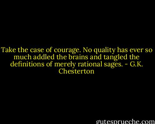 Take the case of courage. No quality has ever so much addled the brains and tangled the definitions of merely rational sages. - G.K. Chesterton