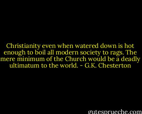 Christianity even when watered down is hot enough to boil all modern society to rags. The mere minimum of the Church would be a deadly ultimatum to the world. - G.K. Chesterton