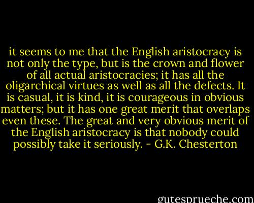 it seems to me that the English aristocracy is not only the type, but is the crown and flower of all actual aristocracies; it has all the oligarchical virtues as well as all the defects. It is casual, it is kind, it is courageous in obvious matters; but it has one great merit that overlaps even these. The great and very obvious merit of the English aristocracy is that nobody could possibly take it seriously. - G.K. Chesterton