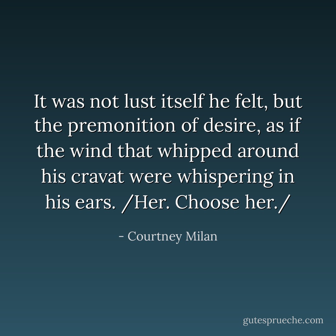 It was not lust itself he felt, but the premonition of desire, as if the wind that whipped around his cravat were whispering in his ears. /Her. Choose her./ - Courtney Milan