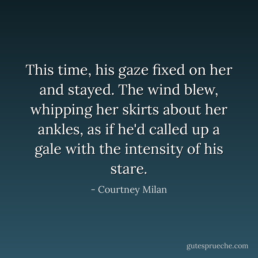 This time, his gaze fixed on her and stayed. The wind blew, whipping her skirts about her ankles, as if he'd called up a gale with the intensity of his stare. - Courtney Milan