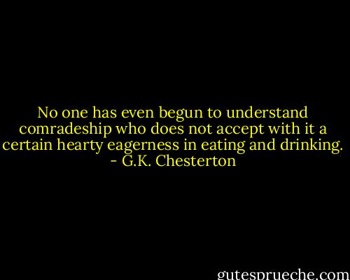 No one has even begun to understand comradeship who does not accept with it a certain hearty eagerness in eating and drinking. - G.K. Chesterton