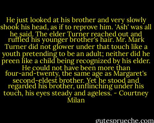 He just looked at his brother and very slowly shook his head, as if to reprove him. 'Ash' was all he said.<br />The elder Turner reached out and ruffled his younger brother's hair. Mr. Mark Turner did not glower under that touch like a youth pretending to be an adult; neither did he preen like a child being recognized by his elder. He could not have been more than four-and-twenty, the same age as Margaret's second-eldest brother. Yet he stood and regarded his brother, unflinching under his touch, his eyes steady and ageless. - Courtney Milan