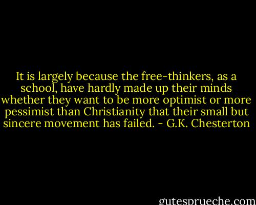 It is largely because the free-thinkers, as a school, have hardly made up their minds whether they want to be more optimist or more pessimist than Christianity that their small but sincere movement has failed. - G.K. Chesterton