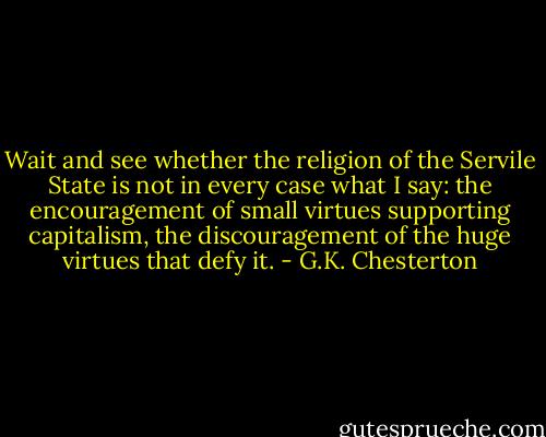 Wait and see whether the religion of the Servile State is not in every case what I say: the encouragement of small virtues supporting capitalism, the discouragement of the huge virtues that defy it. - G.K. Chesterton