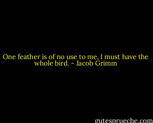 One feather is of no use to me, I must have the whole bird. - Jacob Grimm