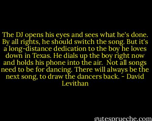 The DJ opens his eyes and sees what he's done. By all rights, he should switch the song. But it's a long-distance dedication to the boy he loves down in Texas. He dials up the boy right now and holds his phone into the air.<br /><br />Not all songs need to be for dancing. There will always be the next song, to draw the dancers back. - David Levithan