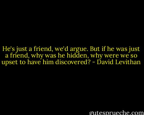 He's just a friend, we'd argue. But if he was just a friend, why was he hidden, why were we so upset to have him discovered? - David Levithan
