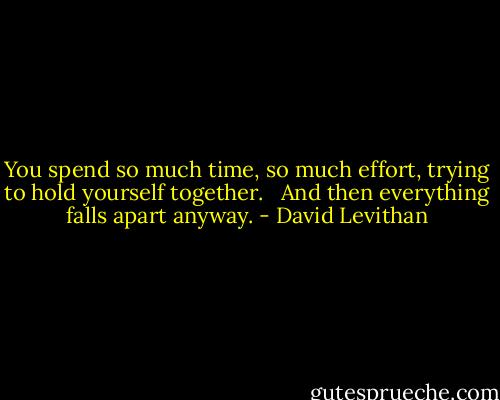 You spend so much time, so much effort, trying to hold yourself together. <br /><br />And then everything falls apart anyway. - David Levithan