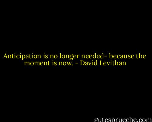 Anticipation is no longer needed- because the moment is now. - David Levithan