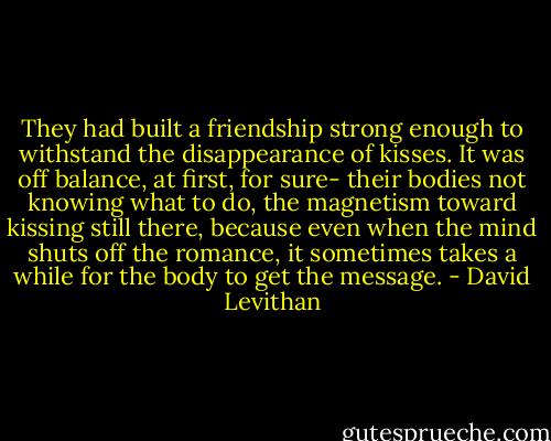 They had built a friendship strong enough to withstand the disappearance of kisses. It was off balance, at first, for sure- their bodies not knowing what to do, the magnetism toward kissing still there, because even when the mind shuts off the romance, it sometimes takes a while for the body to get the message. - David Levithan