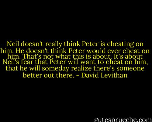 Neil doesn't really think Peter is cheating on him. He doesn't think Peter would ever cheat on him. That's not what this is about. It's about Neil's fear that Peter will want to cheat on him, that he will someday realize there's someone better out there. - David Levithan