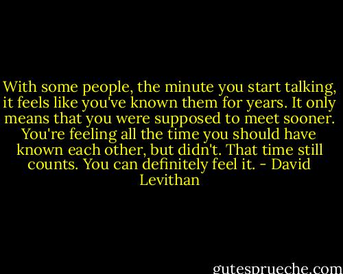 With some people, the minute you start talking, it feels like you've known them for years. It only means that you were supposed to meet sooner. You're feeling all the time you should have known each other, but didn't. That time still counts. You can definitely feel it. - David Levithan