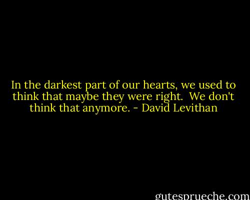 In the darkest part of our hearts, we used to think that maybe they were right.<br /><br />We don't think that anymore. - David Levithan
