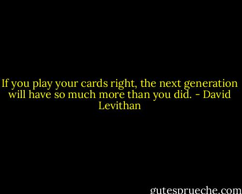 If you play your cards right, the next generation will have so much more than you did. - David Levithan