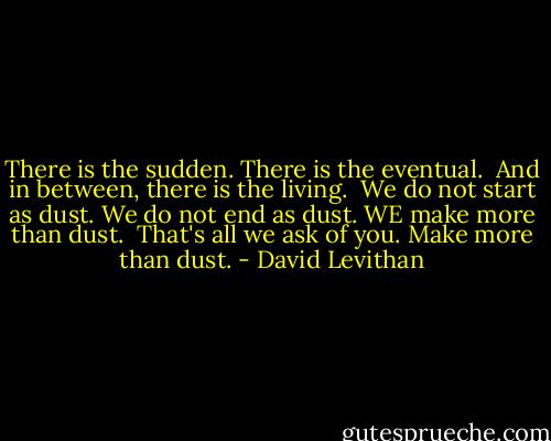 There is the sudden. There is the eventual. <br />And in between, there is the living.<br /><br />We do not start as dust. We do not end as dust. WE make more than dust.<br /><br />That's all we ask of you. Make more than dust. - David Levithan
