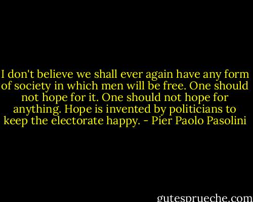 I don't believe we shall ever again have any form of society in which men will be free. One should not hope for it. One should not hope for anything. Hope is invented by politicians to keep the electorate happy. - Pier Paolo Pasolini